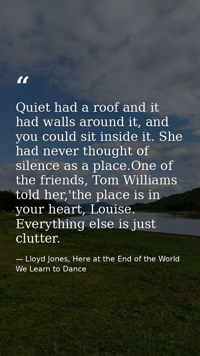 Quiet had a roof and it had walls around it, and you could sit inside it. She had never thought of silence as a place.On — Lloyd Jones, Here at the End of the World We Learn to Dance