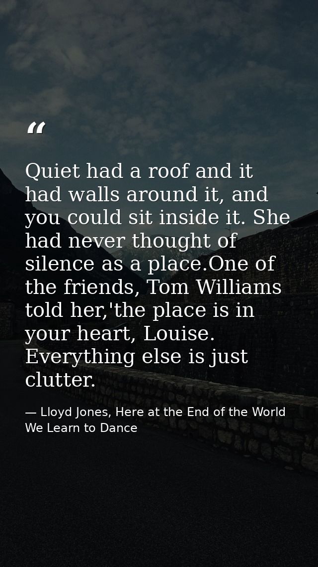 Quiet had a roof and it had walls around it, and you could sit inside it. She had never thought of silence as a place.On — Lloyd Jones, Here at the End of the World We Learn to Dance