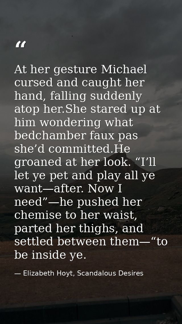 At her gesture Michael cursed and caught her hand, falling suddenly atop her.She stared up at him wondering what bedcham — Elizabeth Hoyt, Scandalous Desires
