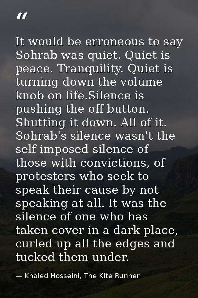 It would be erroneous to say Sohrab was quiet. Quiet is peace. Tranquility. Quiet is turning down the volume knob on lif — Khaled Hosseini, The Kite Runner