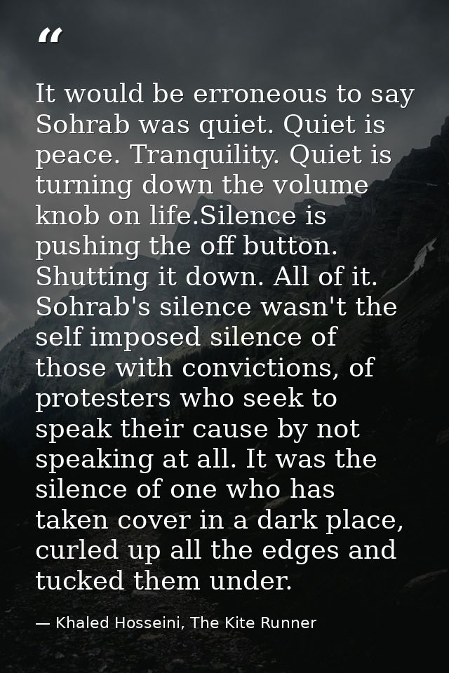 It would be erroneous to say Sohrab was quiet. Quiet is peace. Tranquility. Quiet is turning down the volume knob on lif — Khaled Hosseini, The Kite Runner