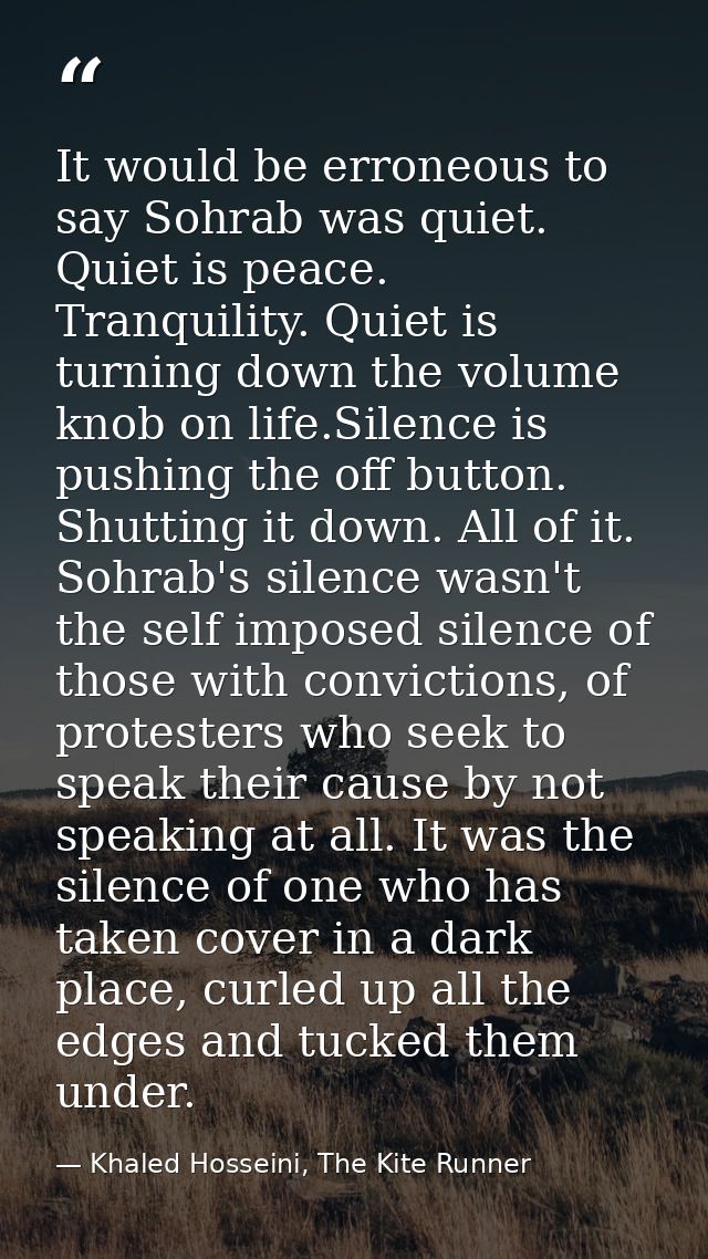 It would be erroneous to say Sohrab was quiet. Quiet is peace. Tranquility. Quiet is turning down the volume knob on lif — Khaled Hosseini, The Kite Runner