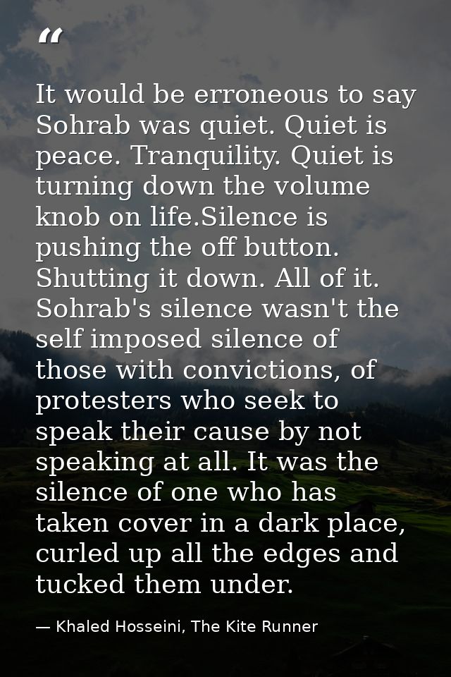 It would be erroneous to say Sohrab was quiet. Quiet is peace. Tranquility. Quiet is turning down the volume knob on lif — Khaled Hosseini, The Kite Runner