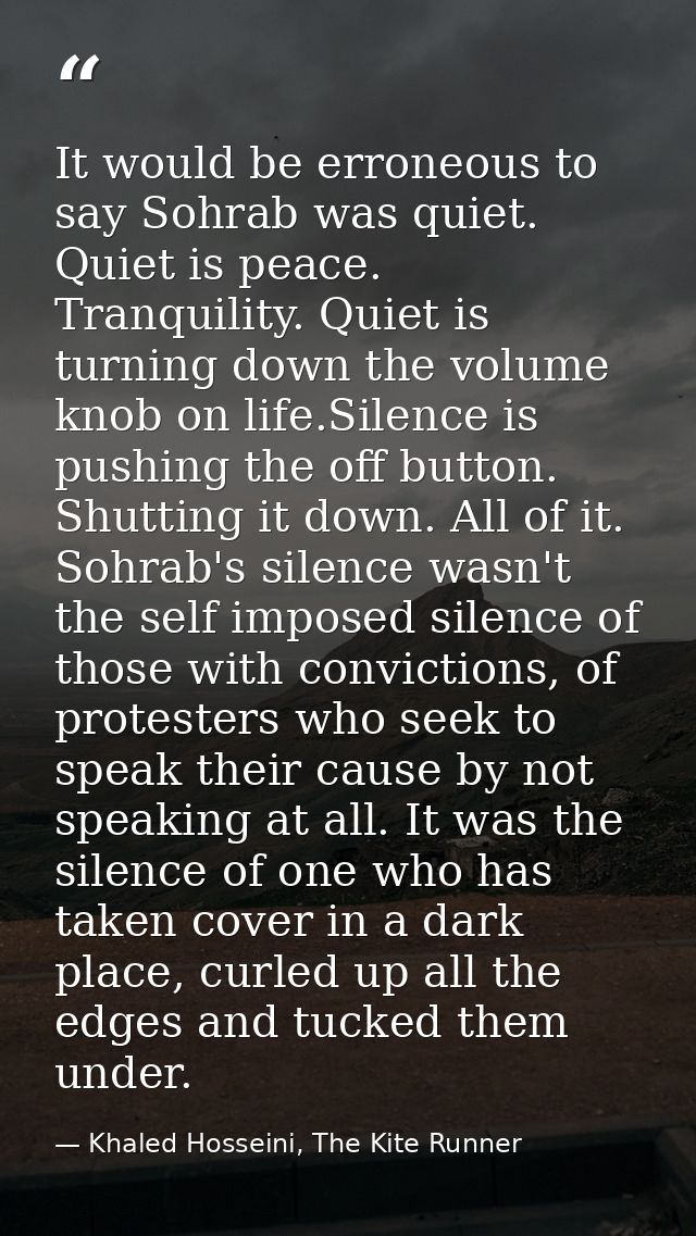 It would be erroneous to say Sohrab was quiet. Quiet is peace. Tranquility. Quiet is turning down the volume knob on lif — Khaled Hosseini, The Kite Runner