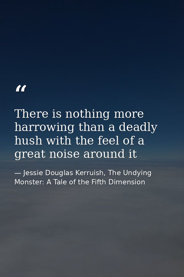 There is nothing more harrowing than a deadly hush with the feel of a great noise around it — Jessie Douglas Kerruish, The Undying Monster: A Tale of the Fifth Dimension