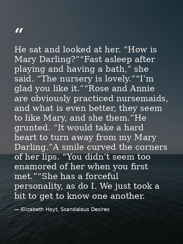 He sat and looked at her. “How is Mary Darling?”“Fast asleep after playing and having a bath,” she said. “The nursery is — Elizabeth Hoyt, Scandalous Desires