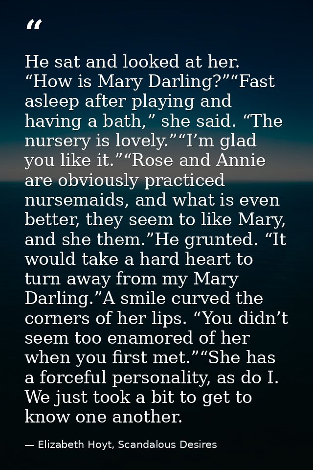 He sat and looked at her. “How is Mary Darling?”“Fast asleep after playing and having a bath,” she said. “The nursery is — Elizabeth Hoyt, Scandalous Desires