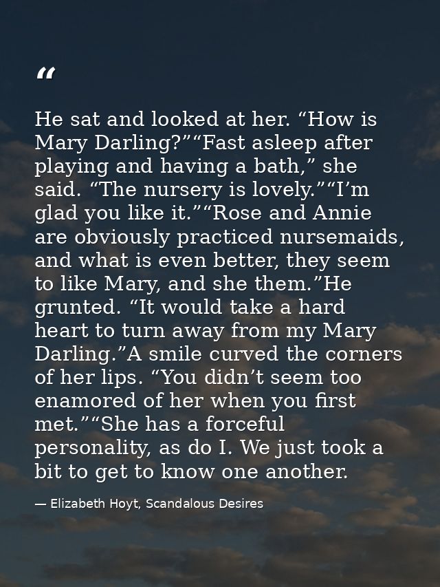 He sat and looked at her. “How is Mary Darling?”“Fast asleep after playing and having a bath,” she said. “The nursery is — Elizabeth Hoyt, Scandalous Desires