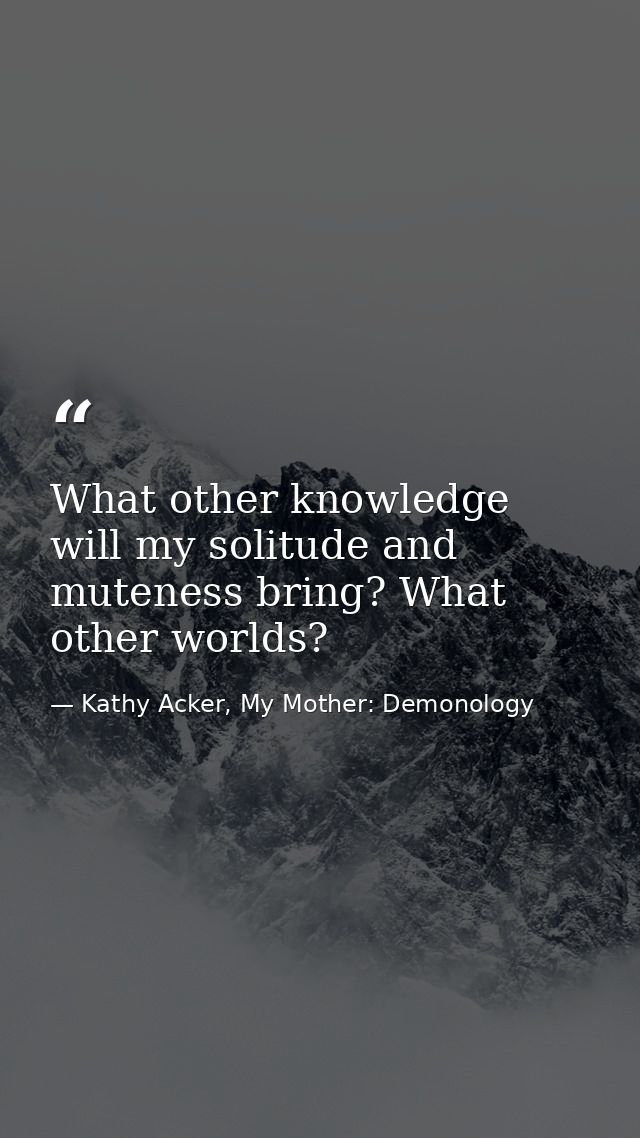 What other knowledge will my solitude and muteness bring? What other worlds? — Kathy Acker, My Mother: Demonology