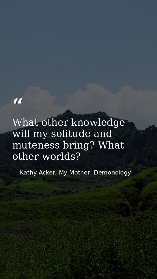 What other knowledge will my solitude and muteness bring? What other worlds? — Kathy Acker, My Mother: Demonology