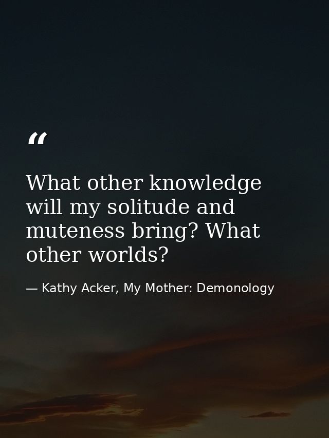 What other knowledge will my solitude and muteness bring? What other worlds? — Kathy Acker, My Mother: Demonology