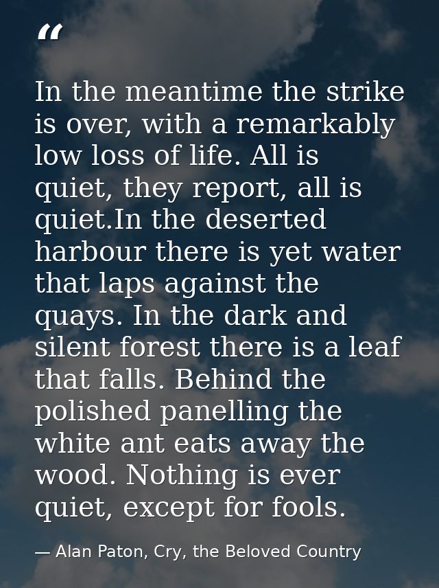 In the meantime the strike is over, with a remarkably low loss of life. All is quiet, they report, all is quiet.In the d — Alan Paton, Cry, the Beloved Country