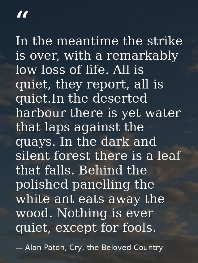 In the meantime the strike is over, with a remarkably low loss of life. All is quiet, they report, all is quiet.In the d — Alan Paton, Cry, the Beloved Country