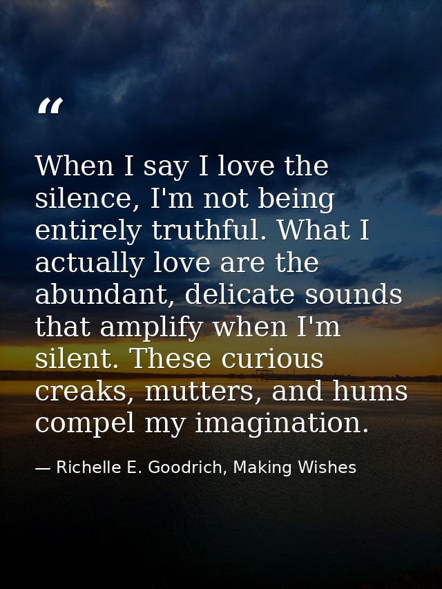 When I say I love the silence, I'm not being entirely truthful. What I actually love are the abundant, delicate sounds t — Richelle E. Goodrich, Making Wishes