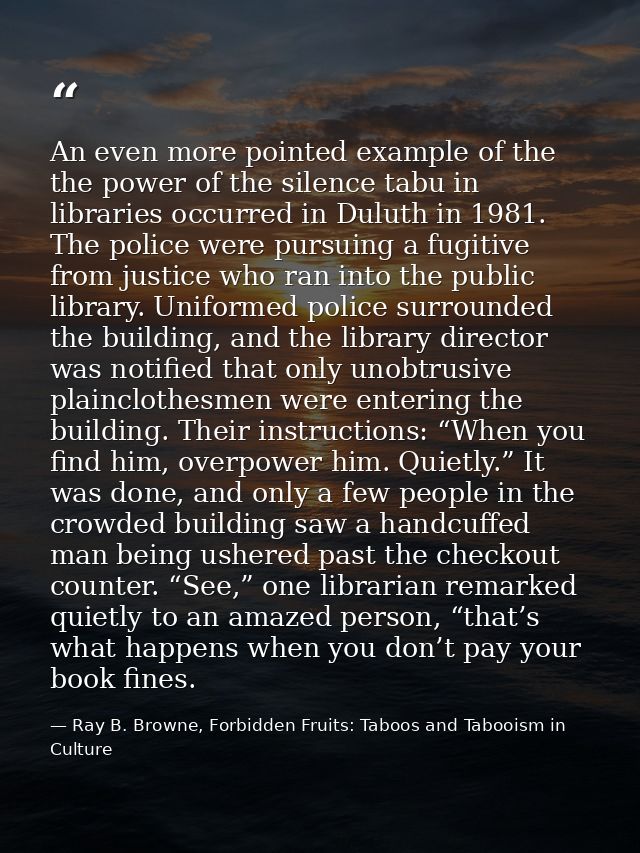 An even more pointed example of the the power of the silence tabu in libraries occurred in Duluth in 1981. The police we — Ray B. Browne, Forbidden Fruits: Taboos and Tabooism in Culture