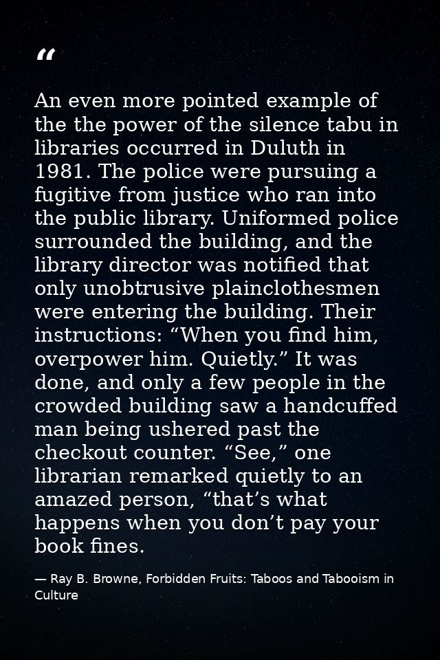 An even more pointed example of the the power of the silence tabu in libraries occurred in Duluth in 1981. The police we — Ray B. Browne, Forbidden Fruits: Taboos and Tabooism in Culture