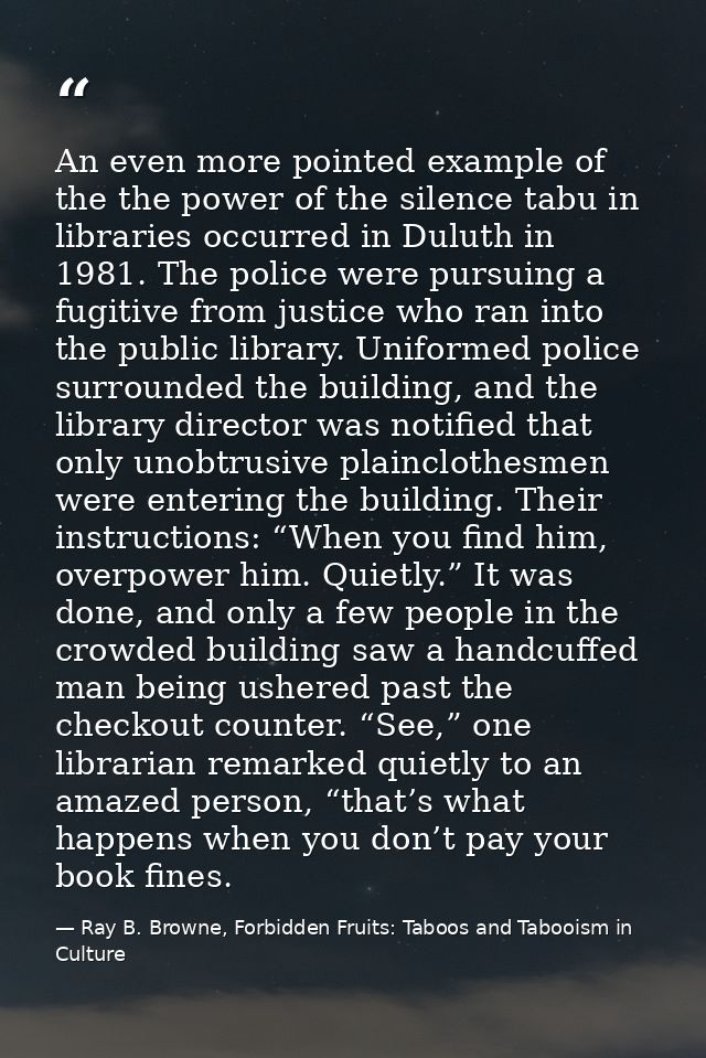 An even more pointed example of the the power of the silence tabu in libraries occurred in Duluth in 1981. The police we — Ray B. Browne, Forbidden Fruits: Taboos and Tabooism in Culture
