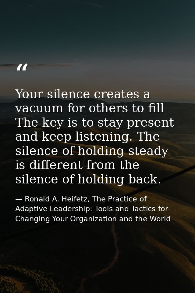 Your silence creates a vacuum for others to fill The key is to stay present and keep listening. The silence of holding s — Ronald A. Heifetz, The Practice of Adaptive Leadership: Tools and Tactics for Changing Your Organization and the World