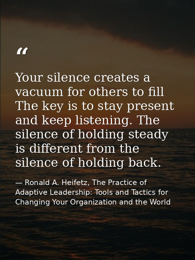 Your silence creates a vacuum for others to fill The key is to stay present and keep listening. The silence of holding s — Ronald A. Heifetz, The Practice of Adaptive Leadership: Tools and Tactics for Changing Your Organization and the World