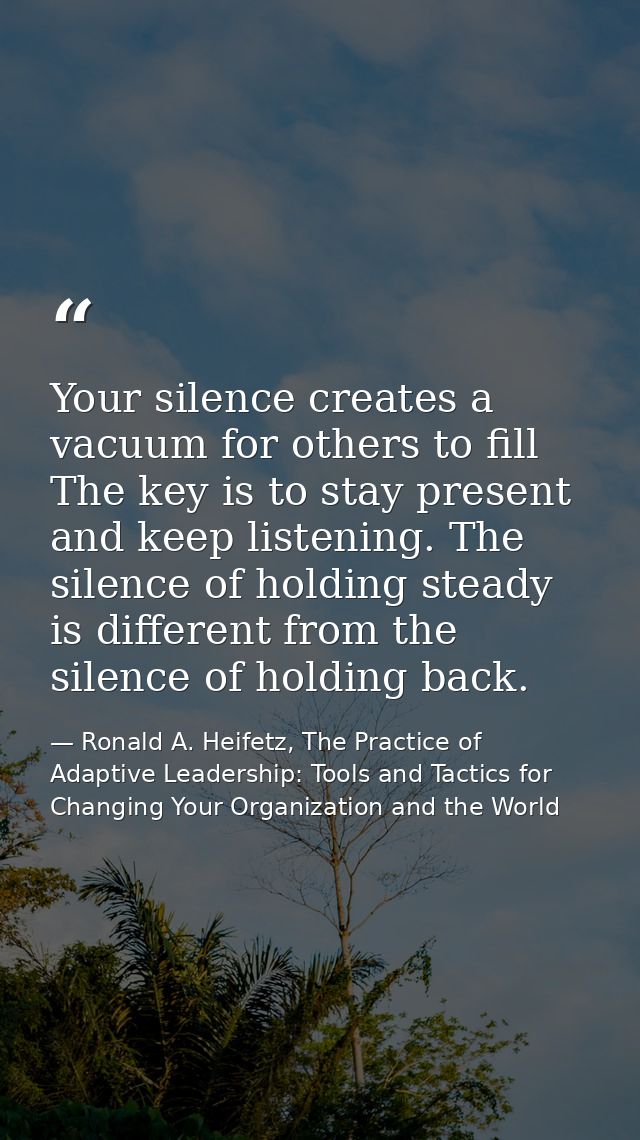 Your silence creates a vacuum for others to fill The key is to stay present and keep listening. The silence of holding s — Ronald A. Heifetz, The Practice of Adaptive Leadership: Tools and Tactics for Changing Your Organization and the World