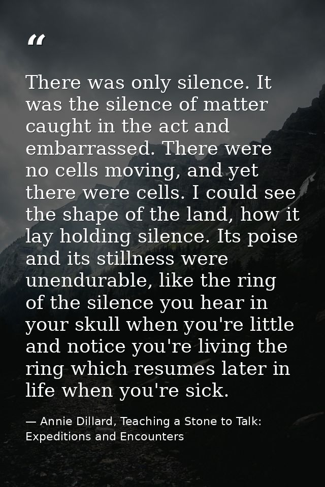 There was only silence. It was the silence of matter caught in the act and embarrassed. There were no cells moving, and  — Annie Dillard, Teaching a Stone to Talk: Expeditions and Encounters