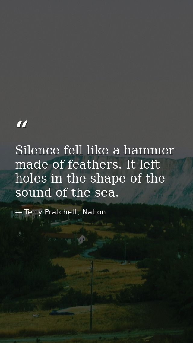 Silence fell like a hammer made of feathers. It left holes in the shape of the sound of the sea. — Terry Pratchett, Nation
