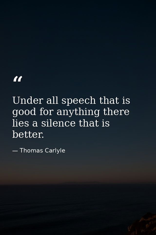 Under all speech that is good for anything there lies a silence that is better. — Thomas Carlyle