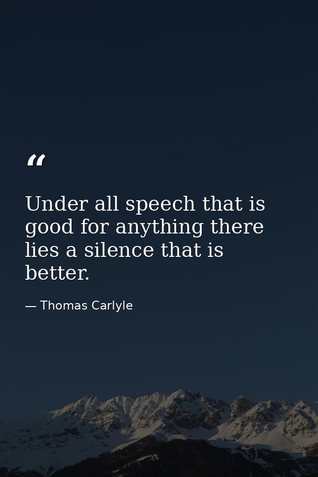 Under all speech that is good for anything there lies a silence that is better. — Thomas Carlyle