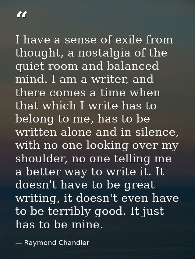 I have a sense of exile from thought, a nostalgia of the quiet room and balanced mind. I am a writer, and there comes a  — Raymond Chandler