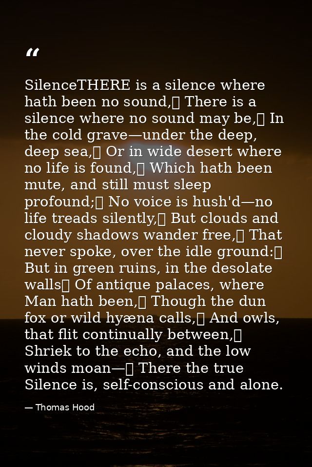 SilenceTHERE is a silence where hath been no sound,	 There is a silence where no sound may be,	 In the cold grave—under  — Thomas Hood