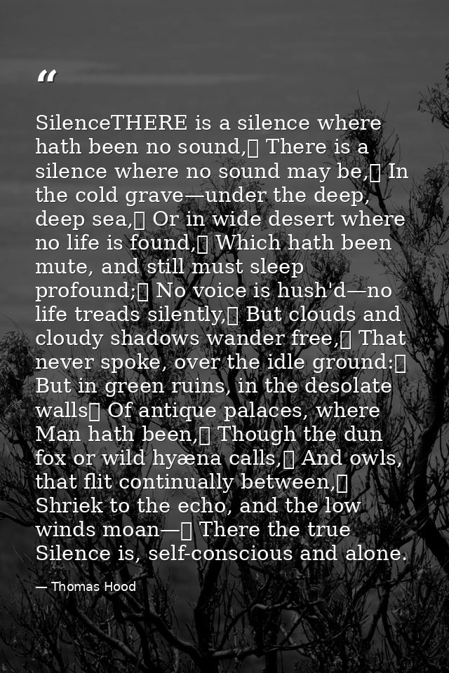 SilenceTHERE is a silence where hath been no sound,	 There is a silence where no sound may be,	 In the cold grave—under  — Thomas Hood