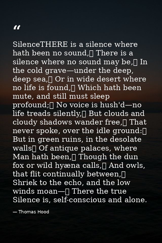 SilenceTHERE is a silence where hath been no sound,	 There is a silence where no sound may be,	 In the cold grave—under  — Thomas Hood