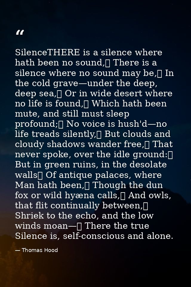 SilenceTHERE is a silence where hath been no sound,	 There is a silence where no sound may be,	 In the cold grave—under  — Thomas Hood