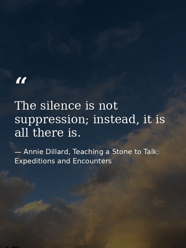 The silence is not suppression; instead, it is all there is. — Annie Dillard, Teaching a Stone to Talk: Expeditions and Encounters