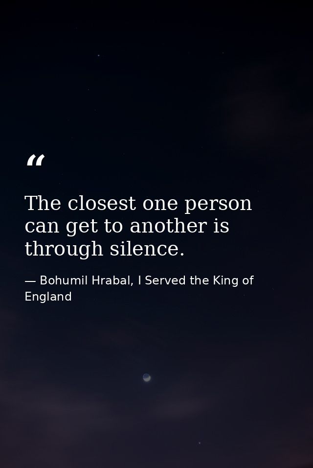 The closest one person can get to another is through silence. — Bohumil Hrabal, I Served the King of England