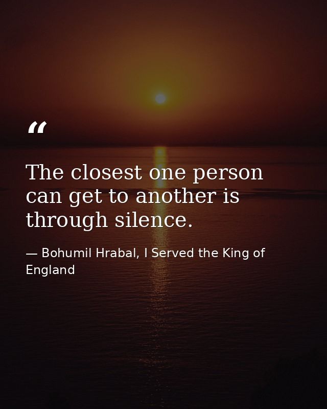 The closest one person can get to another is through silence. — Bohumil Hrabal, I Served the King of England