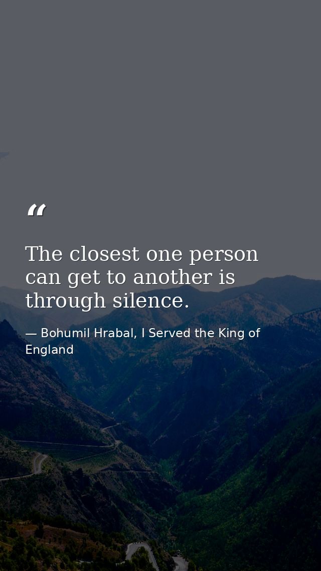 The closest one person can get to another is through silence. — Bohumil Hrabal, I Served the King of England
