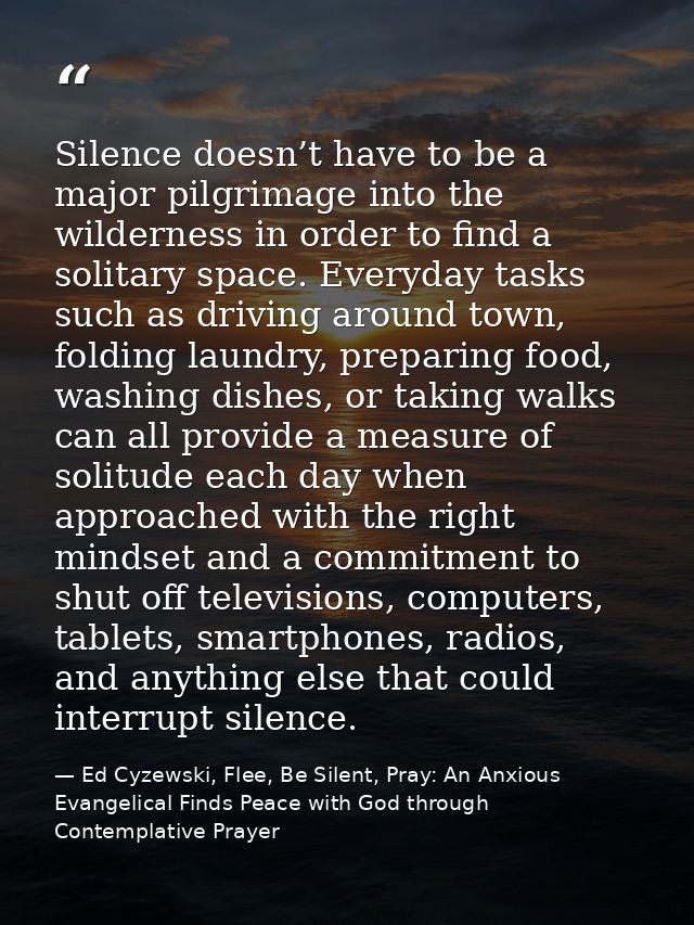 Silence doesn’t have to be a major pilgrimage into the wilderness in order to find a solitary space. Everyday tasks such — Ed Cyzewski, Flee, Be Silent, Pray: An Anxious Evangelical Finds Peace with God through Contemplative Prayer