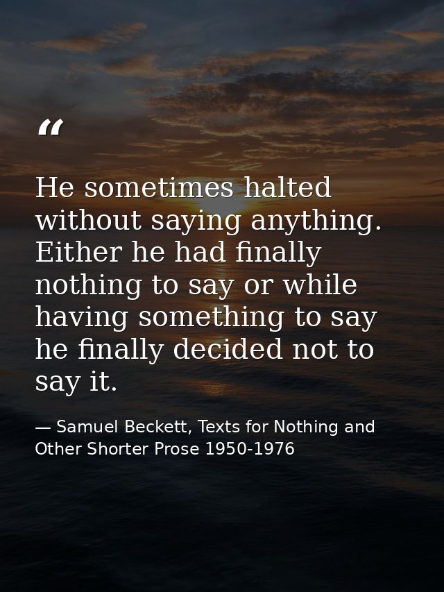 He sometimes halted without saying anything. Either he had finally nothing to say or while having something to say he fi — Samuel Beckett, Texts for Nothing and Other Shorter Prose 1950-1976