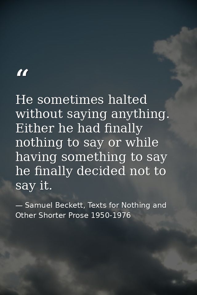 He sometimes halted without saying anything. Either he had finally nothing to say or while having something to say he fi — Samuel Beckett, Texts for Nothing and Other Shorter Prose 1950-1976