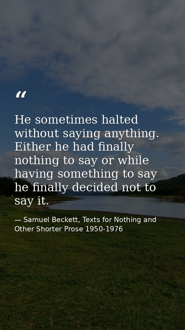 He sometimes halted without saying anything. Either he had finally nothing to say or while having something to say he fi — Samuel Beckett, Texts for Nothing and Other Shorter Prose 1950-1976