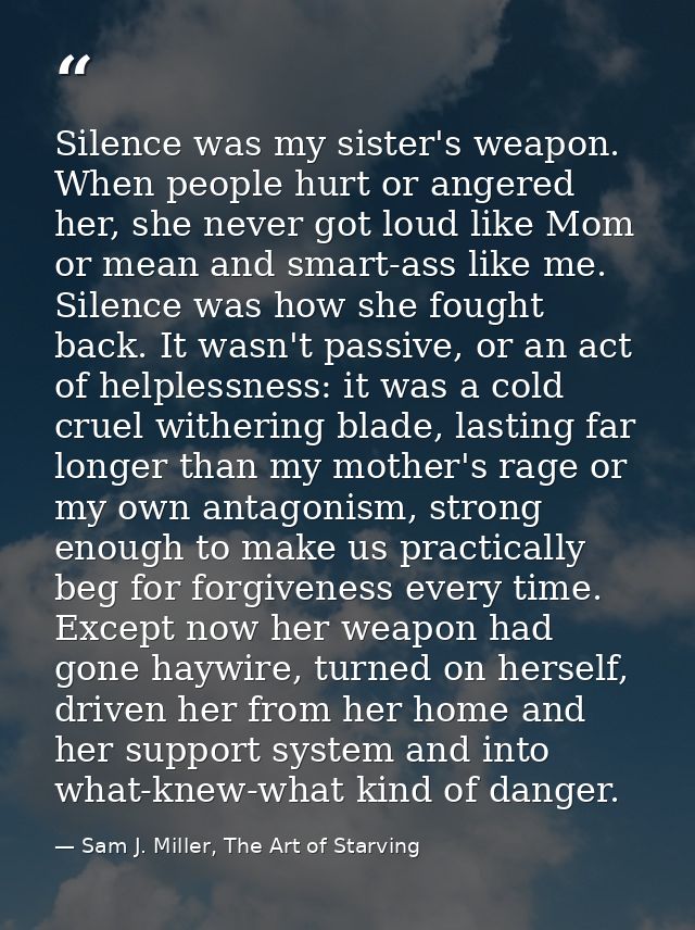 Silence was my sister's weapon. When people hurt or angered her, she never got loud like Mom or mean and smart-ass like  — Sam J. Miller, The Art of Starving