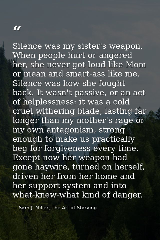 Silence was my sister's weapon. When people hurt or angered her, she never got loud like Mom or mean and smart-ass like  — Sam J. Miller, The Art of Starving