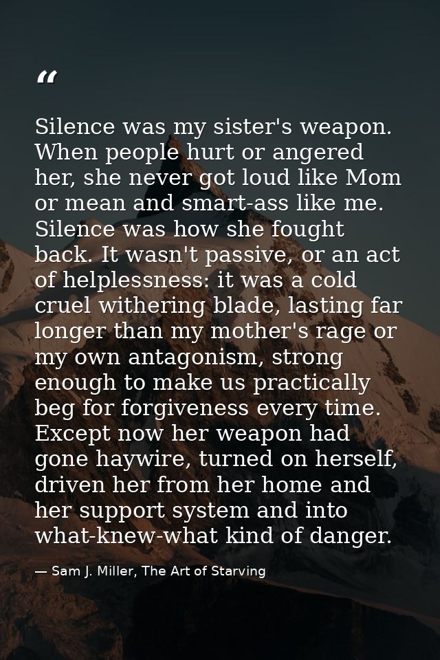 Silence was my sister's weapon. When people hurt or angered her, she never got loud like Mom or mean and smart-ass like  — Sam J. Miller, The Art of Starving