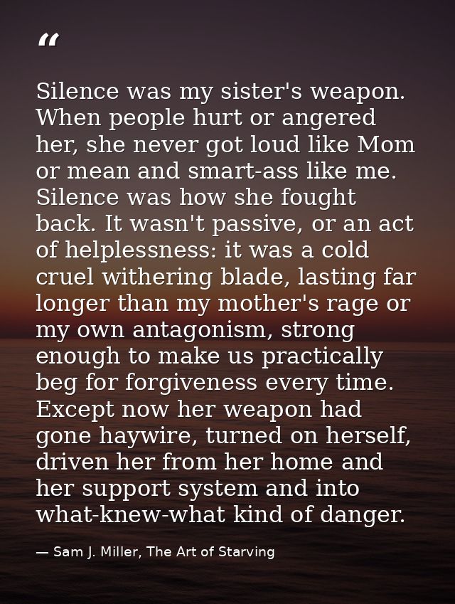 Silence was my sister's weapon. When people hurt or angered her, she never got loud like Mom or mean and smart-ass like  — Sam J. Miller, The Art of Starving