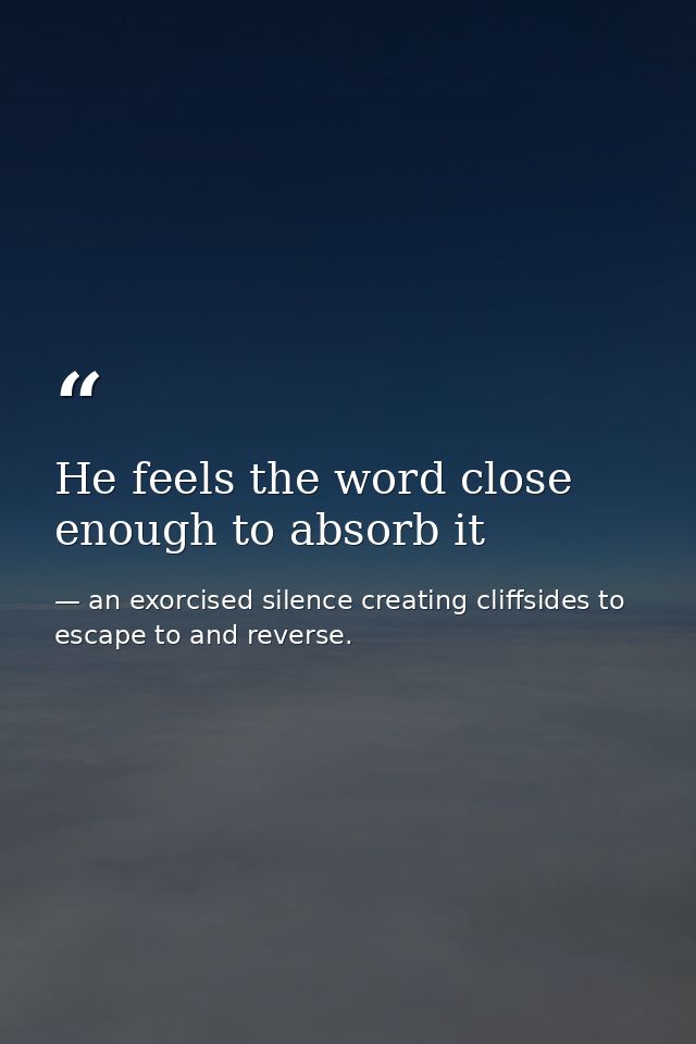 He feels the word close enough to absorb it — an exorcised silence creating cliffsides to escape to and reverse.