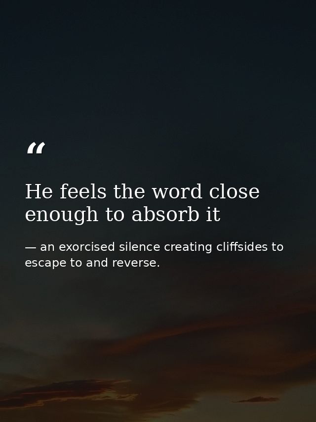 He feels the word close enough to absorb it — an exorcised silence creating cliffsides to escape to and reverse.