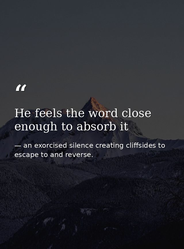 He feels the word close enough to absorb it — an exorcised silence creating cliffsides to escape to and reverse.