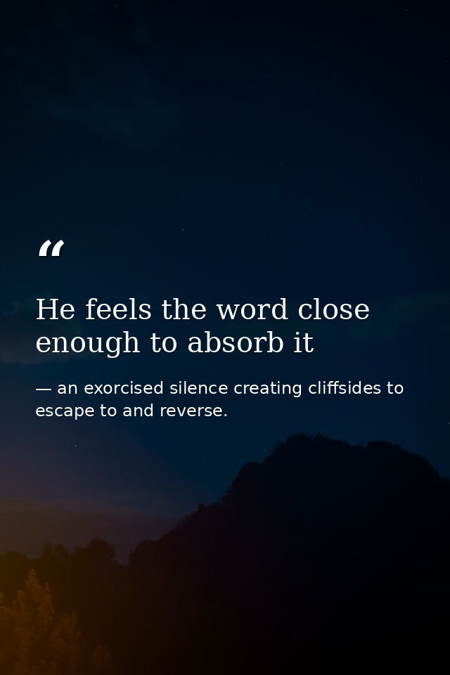He feels the word close enough to absorb it — an exorcised silence creating cliffsides to escape to and reverse.
