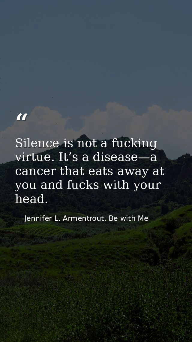 Silence is not a fucking virtue. It’s a disease—­a cancer that eats away at you and fucks with your head. — Jennifer L. Armentrout, Be with Me